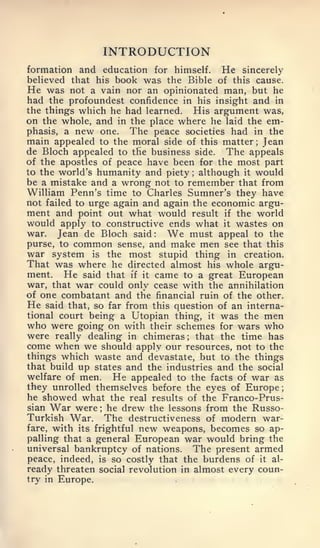 ;




                   INTRODUCTION
formation and education for himself.     He sincerely
believed that his book was the Bible of this cause.
He was not a vain nor an opinionated man, but he
had the profoundest confidence in his insight and in
the things which he had learned. His argument was,
on the whole, and in the place where he laid the em-
phasis, a new one.    The peace societies had in the
main appealed to the moral side of this matter Jean
                                                ;


de Bloch appealed to the business side. The appeals
of the apostles of peace have been for the most part
to the world's humanity and piety although it would
                                       ;



be a mistake and a wrong not to remember that from
William Penn's time to Charles Sumner's they have
not failed to urge again and again the economic argu-
ment and point out what would result if the world
would apply to constructive ends what it wastes on
war. Jean de Bloch said   :   We  must appeal to the
purse, to common sense, and make men see that this
war system is the most stupid thing in creation.
That was where he directed almost his whole argu-
ment. He said that if it came to a great European
war, that war could only cease with the annihilation
of one combatant and the financial ruin of the other.
He said that, so far from this question of an interna-
tional court being a Utopian thing, it was the men
who were going on    with their schemes for wars who
were  really dealing in chimeras   that the time has
                                   ;


come when we should apply our resources, not to the
things which waste and devastate, but to the things
that build up states and the industries and the social
welfare of men. He appealed to the facts of war as
they unrolled themselves before the eyes of Europe
he showed what the real results of the Franco-Prus-
sian   War were he drew the lessons from the Russo-
               ;


Turkish War. The destructiveness of modern war-
fare, with its frightful new weapons, becomes so ap-
palling that a general European war would bring the
universal bankruptcy of nations. The present armed
peace, indeed, is so costly that the burdens of it al-
ready threaten social revolution in almost every coun-
try in Europe.
 