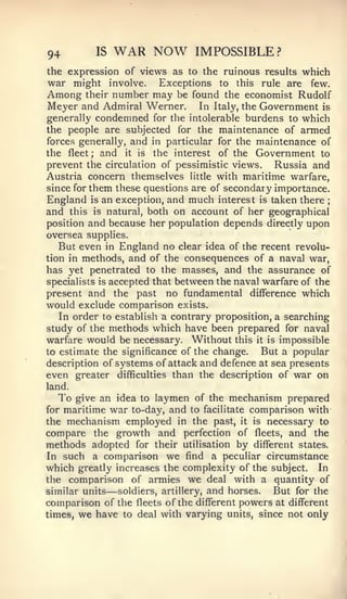 94        IS   WAR NOW          IMPOSSIBLE?
the expression of views as to the ruinous results which
war might involve. Exceptions to this rule are few.
Among their number may be found the economist Rudolf
Meyer and Admiral Werner. In Italy, the Government is
generally condemned for the intolerable burdens to which
the people are subjected for the maintenance of armed
forces generally, and in particular for the maintenance of
the fleet; and it is the interest of the Government to
prevent the circulation of pessimistic views. Russia and
Austria concern themselves little with maritime warfare,
since for them these questions are of secondary importance.
England is an exception, and much interest is taken there   ;


and this is natural, both on account of her geographical
position and because her population depends directly upon
oversea supplies.
  But even   in  England no clear idea of the recent revolu-
tion in methods,   and of the consequences of a naval war,
has yet penetrated to the masses, and the assurance of
specialists is accepted that between the naval warfare of the
present and the past no fundamental difference which
would exclude comparison exists.
   In order to establish a contrary proposition, a searching
study of the methods which have been prepared for naval
warfare would be necessary. Without this it is impossible
to estimate the significance of the change.   But a popular
description of systems of attack and defence at sea presents
even greater difficulties than the description of war on
land.
  To give an idea to laymen of the mechanism prepared
formaritime war to-day, and to facilitate comparison with
the mechanism employed in the past, it is necessary to
compare the growth and perfection of fleets, and the
methods adopted for their utilisation by different states.
In such a comparison we find a peculiar circumstance
which greatly increases the complexity of the subject. In
the comparison of armies we deal with a quantity of
similar units—soldiers, artillery, and horses.  But for the
comparison of the fleets of the different powers at different
times, we have to deal with varying units, since not only
 