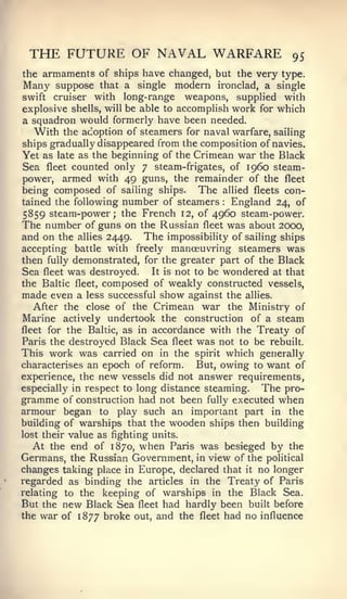 THE FUTURE OF NAVAL WARFARE                            95
the armaments of ships have changed, but the very type.
Many suppose that a single modern ironclad, a single
swift cruiser with long-range weapons, supplied with
explosive shells, will be able to accomplish work for which
a squadron would formerly have been needed.
   With the adoption of steamers for naval warfare, sailing
ships gradually disappeared from the composition of navies.
Yet as late as the beginning of the Crimean war the Black
Sea fleet counted only 7 steam-frigates, of i960 steam-
power, armed with 49 guns, the remainder of the fleet
being composed of sailing ships. The allied fleets con-
tained the following number of steamers  :   England 24, of
5859 steam-power; the French 12, of 4960 steam-power.
The number of guns on the Russian fleet was about 2000,
and on the allies 2449. The impossibility of sailing ships
accepting battle with freely manoeuvring steamers was
then fully demonstrated, for the greater part of the Black
Sea fleet was destroyed. It is not to be wondered at that
the Baltic fleet, composed of weakly constructed vessels,
made even a less successful show against the allies.
   After the close of the Crimean war the Ministry of
Marine actively undertook the construction of a steam
fleet for the Baltic, as in accordance with the Treaty of
Paris the destroyed Black Sea fleet was not to be rebuilt.
This work was carried on in the spirit which generally
characterises an epoch of reform.     But, owing to want of
experience, the new vessels did not answer requirements,
especially in respect to long distance steaming.   The pro-
gramme of construction had not been fully executed when
armour began to play such an important part in the
building of warships that the wooden ships then building
lost their value as fighting units.
   At the end of 1870, when Paris was besieged by the
Germans, the Russian Government, in view of the political
changes taking place in Europe, declared that it no longer
regarded as binding the articles in the Treaty of Paris
relating to the keeping of warships in the Black Sea.
But the new Black Sea fleet had hardly been built before
the war of 1877 broke out, and the fleet had no influence
 