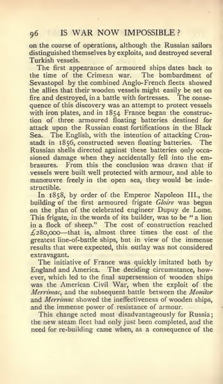 96            IS   WAR NOW     IMPOSSIBLE        ?


on the course of operations, although the Russian sailors
distinguished themselves by exploits, and destroyed several
Turkish vessels.
  The first appearance of armoured ships dates back       to
the time   of the Crimean war.        The bombardment of
Sevastopol by the combined Anglo-French fleets showed
the allies that their wooden vessels might easily be set on
fire and destroyed, in a battle with fortresses. The conse-
quence of this discovery was an attempt to protect vessels
with iron plates, and in 1854 France began the construc-
tion of three armoured floating batteries destined for
attack upon the Russian coast fortifications in the Black
Sea. The English, with the intention of attacking Cron-
stadt in 1856, constructed seven floating batteries.   The
Russian shells directed against these batteries only occa-
sioned damage when they accidentally fell into the em-
brasures.    From this the conclusion was drawn that if
vessels were built well protected with armour, and able to
manoeuvre freely in the open sea, they would be inde-
structible.
   In 1858, by order of the Emperor Napoleon III., the
building of the first armoured frigate Gloire was begun
on the plan of the celebrated engineer Dupuy de Lome.
This frigate, in the words of its builder, was to be " a lion
in a flock of sheep."     The cost of construction reached
;^28o,OCX)    —
             that is, almost three times the cost of the
greatest line-of-battle ships, but in view of the immense
results that were expected, this outlay was not considered
extravagant.
   The initiative of France was quickly imitated both by
England and America. The deciding circumstance, how-
ever, which led to the final supersession of wooden ships
was the American Civil War, when the exploit of the
Merrimac^ and the subsequent battle between the Monitor
and Merrimac showed the ineffectiveness of wooden ships,
and the immense power of resistance of armour.
   This change acted most disadvantageously for Russia;
the new steam fleet had only just been completed, and the
need for re-building came when, as a consequence of the
 