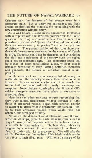 THE FUTURE OF NAVAL WARFARE                              97
Crimean war, the finances of the country were in a
desperate state. But to delay was impossible, and fresh
events emphasised the necessity for proceeding with the
new construction without delay.
  As is well known, Russia in the   sixties was threatened
with a rupture with the Western powers over the Polish
question.   In 1863 a committee was formed under the
presidency of General-Adjutant Kruizhanovski to consider
the measures necessary for placing Cronstadt in a position
of defence.   The general opinion of that committee was,
that with the resources possessed by the enemies of Russia
in 1863, Cronstadt could not be defended, and considering
the skill and persistence of the enemy even the capital
could not be considered safe.  The committee found that
by means of coast fortifications alone, without mobile
defences consisting of forty floating batteries, monitors,
and gunboats, the defence of Cronstadt would be im-
possible.
   While vessels of war were constructed of wood, the
materials and the capacity to work them were found in
Russia.    The case was otherwise when iron vessels had
to be built and equipped with costly machinery and
weapons. Nevertheless, considering the financial diffi-
culties, energetic measures were taken to construct an
armoured fleet.
    Meantime the other maritime powers, recognising that
they were almost defenceless without increase of their
fleets of armoured vessels, began with feverish activity
to attempt to attain what is apparently unattainable  —
                                                     that
is,  to build armoured vessels which would resist the
action of the strongest artillery.
   Not one of the details of naval affairs, not even the con-
struction of ships, presents such amazing results in the
way of novelty and improvement as have been attained
since 1 860 in naval ordnance.     The best idea of this may
be given by a contrast of the armaments of the Russian
fleetof to-day with its predecessors.     Wewill take the
old 84 Prokhor and the modern Piotr Veliki which carries
only four 12-inch rifled guns. With one discharge of its
                                                 G
 