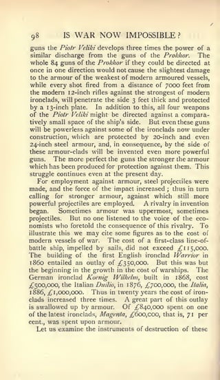98          IS     WAR NOW              IMPOSSIBLE        ?


guns the Piotr      Veliki develops three times the      power of a
similar discharge  from the guns of the Prokhor. The
whole 84 guns of the Prokhor if they could be directed at
once in one direction would not cause the sHghtest damage
to the armour of the weakest of modern armoured vessels,
while every shot fired from a distance of 7000 feet from
the modern 12-inch rifles against the strongest of modern
ironclads, will penetrate the side 3 feet thick and protected
by a 13-inch plate. In addition to this, all four weapons
of the Piotr Veliki might be directed against a compara-
tively small space of the ship's side.   But even these guns
will be powerless against some of the ironclads now under
construction, which are protected by 20-inch and even
24-inch steel armour, and, in consequence, by the side of
these armour-clads will be invented even more powerful
guns.   The more perfect the guns the stronger the armour
which has been produced for protection against them. This
struggle continues even at the present day.
   For employment against armour, steel projectiles were
made, and the force of the impact increased ; thus in turn
calling for stronger armour, against which still more
powerful projectiles are employed.            A
                                          rivalry in invention
began.     Sometimes armour was uppermost, sometimes
projectiles.  But no one listened to the voice of the eco-
nomists   who     foretold the   consequence of    this rivalry.   To
illustrate this    we may   cite   some    figures as to the cost of
modern vessels of war.           The   cost of a first-class line-of-
battle ship, impelled     bysails, did not exceed ;^i 15,000.
The    building of the first English ironclad Warrior in
i860 entailed an outlay of ;^3 50,000. But this was but
the beginning in the growth in the cost of warships.      The
German ironclad Kocnig Wilheltii, built in 1868, cost
;^500,ooo, the Italian Dtiilio, in 1876, ;^700,ooo, the Italia^
1886, ;^ 1,000,000.   Thus in twenty years the cost of iron-
clads increased three times.           A
                                     great part of this outlay
is swallowed up by armour.        Of ;^840,ooo spent on one
of the latest ironclads. Magenta, ;^6oo,coo, that is, 71 per
cent., was spent upon armour.
   Let us examine the instruments of destruction of these
 