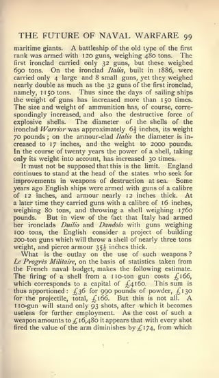 THE FUTURE OF NAVAL WARFARE                             99
maritime giants.   A battleship of the old type of the first
rank was armed with 120 guns, weighing 480 tons. The
first ironclad carried only 32 guns, but these weighed

690  tons.  On the ironclad Italia, built in 1886, were
carried only 4 large and 8 small guns, yet they weighed
nearly double as much as the 32 guns of the first ironclad,
namely, 1150 tons.     Thus since the days of sailing ships
the weight of guns has increased more than 150 times.
The size and weight of ammunition has, of course, corre-
spondingly increased, and also the destructive force of
explosive shells.    The diameter of the shells of the
ironclad Warrior was approximately 6 inches, its weight
70 pounds on the armour-clad Italia the diameter is in-
           ;


creased to 17 inches, and the weight to 2000 pounds.
In the course of twenty years the power of a shell, taking
only its weight into account, has increased 30 times.
   It must not be supposed that this is the limit.  England
continues to stand at the head of the states who seek for
improvements in weapons of destruction at sea. Some
years ago English ships were armed with guns of a calibre
of 12 inches, and armour nearly 12 inches thick. At
a later time they carried guns with a calibre of 16 inches,
weighing 80 tons, and throwing a shell weighing 1760
pounds.     But in view of the fact that Italy had armed
her ironclads Duilio and Dandolo with guns weighing
100 tons, the English consider a project of building
200-ton guns which will throw a shell of nearly three tons
weight, and pierce armour 35^ inches thick.
   What is the outlay on the use of such weapons ?
I^ Progres Militaire, on the basis of statistics taken from
the French naval budget, makes the following estimate.
The firing of a shell from a 1 10- ton gun costs ;^i66,
which corresponds to a capital of _^4i6o. This sum is
thus apportioned: ;^36 for 990 pounds of powder, ;^I30
for the projectile, total, ;^i66.  But this is not all. A
I lo-gun will stand only 93 shots, after which it becomes

useless for further employment.     As the cost of such a
weapon amounts to ;^ 16,480 it appears that with every shot
fired the value of the arm diminishes by ;{^I74, from which
 