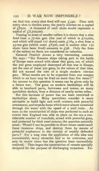 loo         IS   WAR NOW       IMPOSSIBLE          ?


we   find that every shot fired will cost ;^340.   Thus with
every shot   is thrown away the yearly interest    on a   capital
of ;^8500.    A thousand of such shots would represent a
capital of ;^8,5cx),C)00.
   Passing to arms of smaller calibre it is shown that a shot
fired from a 77-ton gun (the cost of which is ^10,000,
and which will stand 127 shots) costs £184, a shot from a
45-ton gun (which costs ;^63C)0, and is useless after 150
shots have been fired) amounts to ;^98.       Only the lives
of the sailors on fleets are considered as valueless.
   General Pestitch draws a very interesting contrast.
He   says : " Six Russian ships taking part in the battle
of Sinope were armed with about 600 guns, out of which
the 300 guns employed destroyed all that was in Sinope,
yet the cost of these 300 guns, in the values of that time,
did not exceed the cost of a single modern 100-ton
gun.    What results are to be expected from one weapon
which in an hour may be fired no more than five times ? "
An answer to this question it seems can be given only by
a future war. The guns on modern battleships will be
able to bombard ports, fortresses and towns, as many
specialists declare, from a distance of nearly seven miles.
   But this increase of power has not been restricted to
battleships alone.    Many specialists consider it more
advisable to build light and swift cruisers with powerful
armaments, and torpedo boats which move almost unnoticed
through the water with the speed of a mail train.         As
soon as the construction of ships was perfected to such an
extent that England was able to place on the sea a con-
siderable number of ironclads, armed with powerful guns,
and protected by thick steel armour, the question naturally
arose Would it not be possible to direct mines underneath
       :


these immense ships, and destroy them by means of
powerful explosions in the vicinity of weakly defended
parts ?   For a long time the application of this idea was
unsuccessful, many obstacles had to be overcome, and
only in recent times has the question been successfully
resolved.   Then began the construction of vessels specially
designed for the purpose of discharging torpedoes. Ex-
 