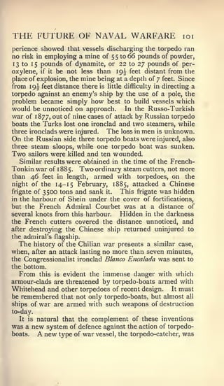 THE FUTURE OF NAVAL WARFARE                                loi

perience   showed   that vessels discharging the torpedo ran
no   risk inemploying a mine of 5 5 to 66 pounds of powder,
 13 to 15 pounds of dynamite, or 22 to 27 pounds of per-
oxylene, if it be not less than 19J feet distant from the
place of explosion, the mine being at a depth of 7 feet. Since
from 19I feet distance there is little difficulty in directing a
torpedo against an enemy's ship by the use of a pole, the
problem became simply how best to build vessels which
would be unnoticed on approach. In the Russo-Turkish
war of 1877, out of nine cases of attack by Russian torpedo
boats the Turks lost one ironclad and two steamers, while
three ironclads were injured.   The loss in men is unknown.
On the Russian side three torpedo boats were injured, also
three steam sloops, while one torpedo boat was sunken.
Two sailors were killed and ten wounded.
   Similar results were obtained in the time of the French-
Tonkin war of 1 885. Two ordinary steam cutters, not more
than 46 feet in length, armed with torpedoes, on the
night of the 14-15 February, 1885, attacked a Chinese
frigate of 3500 tons and sank it.    This frigate was hidden
in the harbour of Shein under the cover of fortifications,
but the French Admiral Courbet was at a distance of
several knots from this harbour.     Hidden in the darkness
the French cutters covered the distance unnoticed, and
after destroying the Chinese ship returned uninjured to
the admiral's flagship.
  The history of the Chilian war presents a similar case,
when, after an attack lasting no more than seven minutes,
the Congressionalist ironclad Blanco Encalada was sent to
the bottom.
   From this is evident the immense danger with which
armour-clads are threatened by torpedo-boats armed with
Whitehead and other torpedoes of recent design. It must
be remembered that not only torpedo-boats, but almost all
ships of war are armed with such weapons of destruction
to-day.
   It is natural that the complement of these inventions
was a new system of defence against the action of torpedo-
boats.    Anew type of war vessel, the torpedo-catcher, was
 