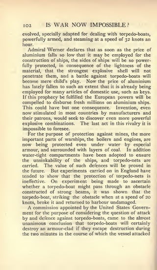 I02        IS   WAR NOW         IMPOSSIBLE?
evolved, specially adapted for dealing with torpedo-boats,
powerfully armed, and steaming at a speed of 32 knots an
hour.
   Admiral Werner declares that as soon as the price of
aluminium falls so low that it may be employed for the
construction of ships, the sides of ships will be so power-
fully protected, in consequence of the lightness of the
material, that the strongest explosive       shell will not
penetrate them, and a battle against torpedo-boats will
become mere child's play. Now the price of aluminium
has lately fallen to such an extent that it is already being
employed for many articles of domestic use, such as keys.
If this prophecy be fulfilled the European powers will be
compelled to disburse fresh millions on aluminium ships.
This could have but one consequence. Invention, even
now stimulated in most countries by manufacturers and
their patrons, would seek to discover even more powerful
explosive combinations.     The last act in this rivalry it is
impossible to foresee.
   For the purpose of protection against mines, the more
important parts of warships, the boilers and engines, are
now being protected even under water by especial
armour, and surrounded with layers of coal.       In addition
water-tight compartments have been adopted to ensure
the unsinkability of the ships, and torpedo-nets are
carried.    The value of such defences will be proved in
the future.   But experiments carried on in England have
tended to show that the protection of torpedo-nets is
ineffecftive. On experiment being made to ascertain
whether a torpedo-boat might pass through an obstacle
constructed of strong beams, it was shown that the
torpedo-boat, striking the obstacle when at a speed of 20
knots, broke it and returned to harbour undamaged.
  A   commission appointed by the United States Govern-
ment for the purpose of considering the question of attack
by and defence against torpedo-boats, came to the almost
unanimous conclusion that torpedo-boats will certainly
destroy an armour-clad if they escape destruction during
the two minutes in the course of which the vessel attacked
 