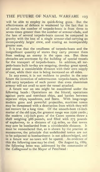 THE FUTURE OF NAVAL WARFARE                               103
will   be able to employ   its   quick-firing guns.   But the
effectiveness of defence is   weakened by the     fact that in
all navies the number of torpedo-boats is from three to

seven times greater than the number of armour-clads, and
the loss of several torpedo-boats cannot be compared in
gravity with the loss of a single armour-clad carrying an
incomparably larger crew, and costing an incomparably
greater sum.
   It is true that the smallness of torpedo-boats and the
insignificant quantity of stores they carry prevent them
from seeking an enemy in the open sea. But these
obstacles are overcome by the building of special vessels
for the transport of torpedo-boats.     In addition, all tor-
pedo-boats built to-day are seagoing, develop great speed,
and steam a considerable distance with their own supply
of coal, while their size is being increased on all sides.
   In any event, it is not reckless to predict in the near
future the invention of subterranean torpedo-boats, which
will carry torpedoes of such power that even aluminium
armour will not avail to save the vessel attacked.
  A   future war on sea might be considered under the
following heads  :  Operations on the littoral, operations
against ports and merchant ships, and battles between
separate ships, squadrons, and fleets.     With long-range
modern guns and powerful         projectiles, maritime towns
may be   threatened with a destruction from which they will
not recover for a long time.    Of the smooth-bore 12-inch
mortar of the old type, the greatest range was 2500 yards ;
the modern I2|-inch guns of the Canet system throw a
shell weighing 986 pounds, and filled with 275 pounds
of explosives, to a distance of 13^ miles, so that towns
may now be bombarded from a considerable distance. It
must be remembered that, as is shown by the practice at
manoeuvres, the principle that undefended towns are not
to be subjected to bombardment is not acknowledged, and
in a future war no town will be spared.        As evidence of
this the following case may be cited.    On August 24, 1889.
the following letter was addressed by the commander of
the Collingwood to the Mayor of Peterhead     :
 