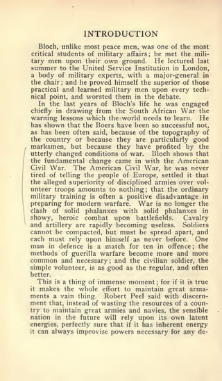 INTRODUCTION
       Bloch, unlike most peace men, was one of the most
    critical students of military affairs he met the mili-
                                          ;


    tary men upon their own ground. He lectured last
    summer to the United Service Institution in London,
    a body of military experts, with a major-general in
    the chair and he proved himself the superior of those
                ;



    practical and learned military men upon every tech-
    nical point, and worsted them in the debate.
       In the last years of Bloch's life he was engaged
    chiefly in drawing from the South African War the
    warning lessons which the world needs to learn. He
    has shown that the Boers have been so successful not,
    as has been often said, because of the topography of
    the country or because they are particularly good
,   marksmen, but because they have profited by the
/   utterly changed conditions of war.    Bloch shows that
    the fundamental change came in with the American
    Civil War.    The American Civil War, he was never
    tired of telling the people of Europe, settled it that
    the alleged superiority of disciplined armies over vol-
    unteer troops amounts to nothing; that the ordinary
    military training is often a positive disadvantage in
    preparing for modern warfare. War is no longer the
    clash of solid phalanxes with solid phalanxes in
    showy, heroic combat upon battlefields.     Cavalry
    and artillery are rapidly becoming useless. Soldiers
    cannot be compacted, but must be spread apart, and
    each must rely upon himself as never before. One
    man  in defence is a match for ten in offence      the
                                                        ;



    methods of guerilla warfare become more and more
    common and necessary and the civilian soldier, the
                             ;


    simple volunteer, is as good as the regular, and often
    better.
           is a thing of immense moment
         This                               for if it is true
                                              ;


    itmakes the whole effort to maintain great arma-
    ments a vain thing. Robert Peel said with discern-
    ment that, instead of wasting the resources of a coun-
    try to maintain great armies and navies, the sensible
    nation in the future will rely upon its own latent
    energies, perfectly sure that if it has inherent energy
    it can always improvise powers necessary for any de-
 