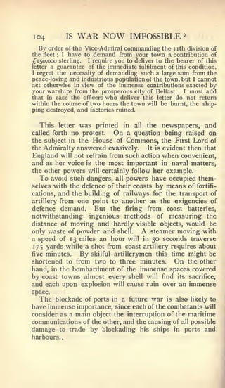 ,




I04               IS   WAR NOW               IMPOSSIBLE?
    By order of the Vice- Admiral commanding the nth division of
the fleet I have to demand from your town a contribution of
         :



;f 150,000 sterling. I require you to deliver to the bearer of this
letter a guarantee of the immediate fulfilment of this condition.
I regret the necessity of demanding such a large sum from the

peace-loving and industrious population of the town, but I cannot
act otherwise in view of the immense contributions exacted by
your warships from the prosperous city of Belfast. I must add
that in case the officers who deliver this letter do not return
within the course of two hours the town will be burnt, the ship-
ping destroyed, and factories ruined.


  This       letter     was      all the newspapers, and
                              printed   in
called forth       no              On
                               a question being raised on
                        protest.
the subject in the House of Commons, the First Lord of
the Admiralty answered evasively.     It is evident then that
England will not refrain from such action when convenient,
and as her voice is the most important in naval matters,
the other powers will certainly follow her example.
   To avoid such dangers, all powers have occupied them-
selves with the defence of their coasts by means of fortifi-
cations, and the building of railways for the transport of
artillery from one point to another as the exigencies of
defence demand.     But the firing from coast batteries,
notwithstanding ingenious methods of measuring the
distance of moving and hardly visible objects, would be
only waste of powder and shell.     A steamer moving with
a speed of 13 miles an hour will in 30 seconds traverse
175 yards while a shot from coast artillery requires about
five minutes.   By skilful artillerymen this time might be
shortened to from two to three minutes.         On the other
hand, in the bombardment of the immense spaces covered
by coast towns almost every shell will find its sacrifice,
and each upon explosion will cause ruin over an immense
space.
  The blockade of ports in a future war is also likely to
have immense importance, since each of the combatants will
consider as a main object the interruption of the maritime
communications of the other, and the causing of all possible
damage to trade by blockading his ships in ports and
harbours.
 