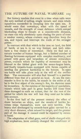 THE FUTURE OF NAVAL WARFARE                              105
   But history teaches that even in a time when sails were
the only method of sailing, single vessels and even whole
squadrons succeeded in escaping into the open sea. It
would seem that nowadays, what with the speed of
vessels, and the strength of coast defences which compel
blockading ships to remain at a considerable distance,
no state can rely absolutely upon closing the ports of even
a weaker enemy, whose cruisers may therefore keep the
sea, and injure and interrupt the trade of the stronger
power.
   In contrast with that which is the case on land, the field
of battle at sea is in no way limited, and both sides
have a free choice of movement. Here we find not a
certain number of human beings, but a limited number of
floating fortresses equipped with complex machinery, and
armed with guns and torpedoes of almost miraculous
power, cruisers which for rapidity of movement may be
likened to the fabled giant with the seven-league boots,
and finally torpedo-boats equipped with forces capable of
sending the greatest battleship to the bottom.        In open
sea battle will take place only at the will of the swifter
fleet.  The commander will also find himself in a position
different from that of a general on land.     At sea the com-
mander is first in the battle, he stands in the midst of all,
he is the first object of the enemy's fire, his decision must
be immediate. In the opinion of the majority of specialists,
vessels which take part in great battles will issue "from
them damaged to such an extent, that for the rest of the
period for which the war will last they need not be taken
into account.
   In the first half of the present century the effect of
shore batteries on ships, and the results of battles be-
tween ships themselves, were not very terrible. The
heavy shot discharged by smooth-bore guns carried for a
very short distance, often missed its target, and the greater
part of the damage it caused could be repaired by means
at hand.
   The adaptation of rifled guns, and of shells charged with
high explosives, .have entirely changed the conditions of
 