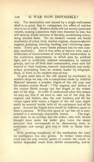 io6           IS   WAR NOW        IMPOSSIBLE?
war.    The   destruction   now caused by a single well-aimed
shell is so great that in    comparison the  effect of red-hot
shot is but a trifle. Modern shells will not merely penetrate
vessels, causing a puncture their own diameter in size, but
will destroy whole sections of the ship, annihilating every-
thing around them.      Yet on modern vessels are found
machinery of every kind, marine engines, dynamo-ejectric
engines, pumping, steering, hauling, and ventilating appa-
ratus.   Every gun, every steam pinnace has its own com-
plex machinery.      Add to this miles of electric wire, and a
wilderness of constructions of every kind concentrated in
the machinery departments, in which men by artificial
light, and in artificially induced atmosphere, in isolated
groups, and cut off from their commanders, must with full
control of their business, execute immediately and coolly
orders proceeding from an unseen leader by telegraph.
Such, in brief, is the modern man-of-war.
   To give some idea of the role played by machinery in
modern ships we may cite a comparison made by Admiral
Makarof between a wooden frigate of the old type and
the modern cruiser Rurik : " The engines and boilers of
the cruiser Rurik occupy 192 feet length in the widest
part of the ship.   In order to understand what this means
we may say that if we were to take out of the ship the
engines and boilers, also the coal bunkers, and fill the
vacant space with water, a frigate of the old type might
easiFy be moored inside, with all its equipment and all its
guns. Around the frigate there would be sufficient space to
steer a pinnace.   Within this space of 192 feet all is com-
pressed to a seemingly impossible extent.     .   The engi-
                                                  .   .




neer must be an acrobat, and the stoker, who with forced
draught must make the boiler give twice the steam
pressure that corresponds to its dimensions, must in
endurance and energy give way in little to Satan him-
self"
  With growing complexity of   the mechanism the need
               has also grown.
for intelligence                 In former times when
wind was the only motive power of vessels the result of
battles depended much from skilful seamanship, and in
 