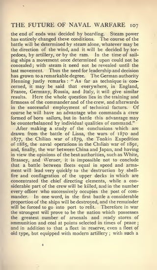 ;




THE FUTURE OF NAVAL WARFARE                            107
the end of ends was decided by boarding.   Steam power
has entirely changed these conditions. The course of the
battle will be determined by steam alone, whatever may be
the direction of the wind, and it will be decided by tor-
pedoes, by artillery, or by the ram.    In the time of sail-
ing ships a movement once determined upon could not be
concealed; with steam it need not be revealed until the
last movement.     Thus the need for leadership and decision
has grown to a remarkable degree. The German authority
Henning justly remarks " As far as technique is con?-
                          :



cerned, it may be said that everywhere, in England,
France, Germany, Russia, and Italy, it will give similar
results.   Here the whole question lies in the training and
firmness of the commander and of the crew, and afterwards
in the successful employment of technical factors.        Of
course he will have an advantage who commands a crew
formed of born sailors, but in battle this advantage may
be counterbalanced by individual qualities of command."
   After making a study of the conclusions which are
drawn from the battle of Lissa, the wars of 1870 and
1877, the Chilian war of 1879, the Tonkin Expedition
of 1885, the naval operations in the Chilian war of 1891,
and, finally, the war between China and Japan, and having
in view the opinions of the best authorities, such as White,
Brassey, and Werner, it is impossible not to conclude
that a battle between fleets equal in speed and arma-
ment will lead very quickly to the destruction by shell-
fire and conflagration of the upper decks in which are
concentrated the chief directing elements, while a con-
siderable part of the crew will be killed, and in the number
every officer who successively occupies the post of com-
mander. In one word, in the first battle a considerable
proportion of the ships will be destroyed, and the remainder
will be forced to go into port to refit.    Therefore in war
the strongest will prove to be the nation which possesses
the greatest number of arsenals and ready stores of
ammunition and coal at points selected in times of peace
and in addition to that a fleet in reserve, even a fleet of
old type, but equipped with modern artillery ; with such a
 