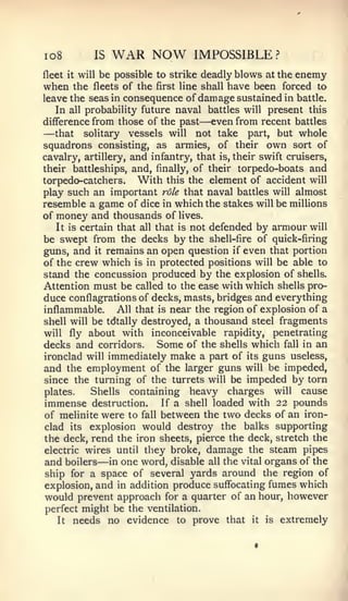 io8         IS      WAR NOW        IMPOSSIBLE?
fleet it willbe possible to strike deadly blows at the enemy
when   the fleets of the first line shall have been forced to
leave the seas in consequence of damage sustained in battle.
   In all probability future naval battles will present this
difference from those of the past   — even from recent battles
—  that solitary vessels will not take part, but whole
squadrons consisting, as armies, of their own sort of
cavalry, artillery, and infantry, that is, their swift cruisers,
their battleships, and, finally, of their torpedo-boats and
torpedo-catchers. With this the element of accident will
play such an important role that naval battles will almost
resemble a game of dice in which the stakes will be miUions
of money and thousands of lives.
   It is certain that all that is not defended by armour will
be swept from the decks by the shell-fire of quick-firing
guns, and it remains an open question if even that portion
of the crew which is in protected positions will be able to
stand the concussion produced by the explosion of shells.
Attention must be called to the ease with which shells pro-
duce conflagrations of decks, masts, bridges and everything
inflammable.     All that is near the region of explosion of a
shell will be tdtally destroyed, a thousand steel fragments
will fly about with inconceivable rapidity, penetrating
decks and corridors. Some of the shells which fall in an
ironclad will immediately make a part of its guns useless,
and the employment of the larger guns will be impeded,
since the turning of the turrets will be impeded by torn
plates.    Shells containing heavy charges will cause
immense destruction. If a shell loaded with 22 pounds
of meUnite were to fall between the two decks of an iron-
clad its explosion would destroy the balks supporting
the deck, rend the iron sheets, pierce the deck, stretch the
electric wires until they broke, damage the steam pipes
                —
and boilers in one word, disable all the vital organs of the
ship for a space of several yards around the region of
explosion, and in addition produce suffocating fumes which
would prevent approach for a quarter of an hour, however
perfect might be the ventilation.
    It   needs no evidence    to   prove that   it   is   extremely
 