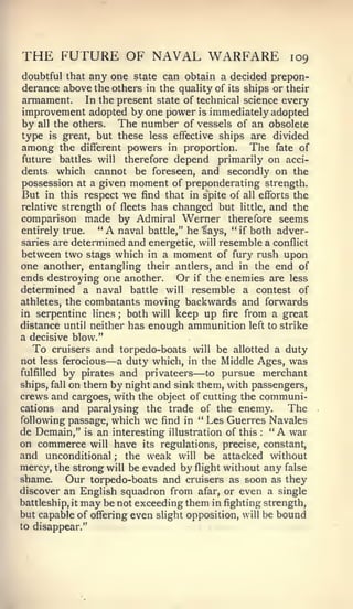 THE FUTURE OF NAVAL WARFARE                                 109
doubtful that any one state can obtain a decided prepon-
derance above the others in the quality of its ships or their
armament. In the present state of technical science every
improvement adopted by one power is immediately adopted
by all the others. The number of vessels of an obsolete
type   is great, but these less effective ships are divided
among    the different powers in proportion.        The fate of
 future battles will therefore depend primarily on acci-
dents which cannot be foreseen, and secondly on the
possession at a given moment of preponderating strength.
But in this respect we find that in spite of all efforts the
relative strength of fleets has changed but little, and the
comparison made by Admiral Werner therefore seems
entirely true.    "A  naval battle," he ?ays, ** if both adver-
saries are determined and energetic, will resemble a conflict
between two stags which in a moment of fury rush upon
one another, entangling their antlers, and in the end of
ends destroying one another. Or if the enemies are less
determined a naval battle will resemble a contest of
athletes, the combatants moving backwards and forwards
in serpentine lines ; both will keep up fire from a great
distance until neither has enough ammunition left to strike
a decisive blow."
   To cruisers and torpedo-boats will be allotted a duty
                   —
not less ferocious a duty which, in the Middle Ages, was
fulfilled by pirates and privateers  —   to pursue merchant
ships, fall on them by night and sink them, with passengers,
crews and cargoes, with the object of cutting the communi-
cations and paralysing the trade of the enemy.             The
following passage, which we find in ** Les Guerres Navales
de Demain," is an interesting illustration of this ":   A  war
on commerce will have its regulations, precise, constant,
and unconditional ; the weak will be attacked without
mercy, the strong will be evaded by flight without any false
shame.     Our torpedo-boats and cruisers as soon as they
discover an English squadron from afar, or even a single
battleship, it may be not exceeding them in fighting strength,
but capable of offering even slight opposition, will be bound
to disappear."
 