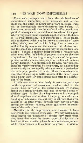 ;




no         IS   WAR NOW         IMPOSSIBLE?
  From such passages, and        from    the declarations of
unquestioned authorities, it    is  impossible not to con-
elude that the effect of future naval wars on future trade
will be incomparably more disastrous than before.          A
future war on sea will also draw after itself economic and
political consequences quite different from those of the past,
when every state found its needs supplied within the limits
of its own dominions.       The general use of shells loaded
with explosives which may be thrown a distance of some
miles, shells, one of which falling into a town or
settled locality may cause the most terrible destruction
and the speed with which vessels may be moved from one
point of a coast to another, independently of weather and
wind, must affect the minds of peoples, and even give rise
to agitations.   And such agitations, in view of the present
general socialistic tendencies, may not be limited to tem-
porary disorder. On preparations for naval war immense
sums are yearly expended by the powers, but shipbuilding
so constantly and so rapidly advances towards perfection,
that a large proportion of modern fleets is obsolete, and
incapable of meeting in battle vessels of the newer types,
some being unfit for employment even after the destruc-
tion of the latter.
   All this was more or less clearly foreseen ten years ago
on the appearance of smokeless powder.          And in the
present time, in view of the speed attained by cruisers
armed with strong artillery, and also by torpedo-boats of
the latest type ; in view of the improvements in the propul-
sion of torpedoes, and in view of the progress made in the
building of^ submarine boats, it may be affirmed that even
vessels of the latest types, however they may be divided
among the different nations, cannot guarantee the attain-
ment of the ends of war.
   Meantime, for the improvement and increase of fleets
new credits are required every day.     We  may well inquire
what degree the discontent of peoples may attain when
they learn that even the newest types of ships and the
last inventions in artillery have been adopted everywhere,
while requirements still continue to grow.       In view of
 