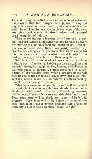 112           IS    WAR NOW           IMPOSSIBLE     ?


Even    if   we    agree with the baseless opinion of optimists
and assume that the transport of suppHes to England
might be carried on under convoy, still we must bear in
mind the terrible rise in prices in consequence of the risk.
And side by side with this rise in prices would proceed
the interruption of industry.
   Thus, in continuing to increase their fleets and to per-
fect their armaments at immense cost the European powers
are striving at aims undefined and unattainable.     But the
financial and social difficulties which yearly increase may
result in such dangers that governments must be compelled
after   immense              do what it would be wiser to do
                    sacrifices to
to-day, namely, to abandon a fruitless competition.
   Such is a brief picture of what Europe may expect from
a future war.   But over and above the direct sacrifices and
material losses, by slaughter, fire, hunger, and disease, a
war will cause to humanity a great moral evil in conse-
quence of the peculiar forms which a struggle on sea will
assume and of the examples of savagery which it will pre-
sent at a moment when the civil order will be threatened by
new  theories of social revolution.
  What wearisome and      ungrateful labour will be needed
to repair the losses, to cure the wounds which a war of a
single year will cause      !   How
                                 many flourishing countries
will be turned into wildernesses and rich cities into ruins   !


How   many tears will be shed, how many will be left in
beggary! How long will it be before the voices of the
best men, after such a terrible example, will preach to
humanity a higher principle than " might is right " ?
 