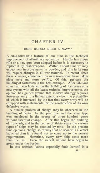 CHAPTER             IV
            DOES RUSSIA NEED A NAVY?

A   CHARACTERISTIC feature of our time     is   the   technical
improvement of all military apparatus. Hardly has a new
rifle or a new gun been adopted before it is necessary to
replace it by fresh weapons.  Within a short time we may
expect new improvements in powder, and this in its turn
will require changes in all war material.  In recent times
these changes, consequent on new inventions, have taken
place more and more swiftly.       Of this, perhaps the
building of fortresses is the best example.   After fabulous
sums had been lavished on the building of fortresses on a
new system with all the latest technical improvements, the
opinion has gained ground that modern strategy requires
fortresses only to a limited extent, a view, the probability
of which is increased by the fact that every army will be
equipped with instruments for the construction of its own
defensive works.
    A similar process of change may be observed in the
building of fleets.   In the past one and the same type
was employed in the course of three hundred years
without essential change. After this began the building
of ironclads, and in the course of thirty years the various
types of ships may be counted by tens.       In the present
time opinions change so rapidly that no sooner is a vessel
launched than it is found not to come up to the newest
requirements.    Meantime, every new ship costs moie
than the last.    Even the richest nations have begun to
groan under the burden.
   In this relation Russia especially finds herself in a
 