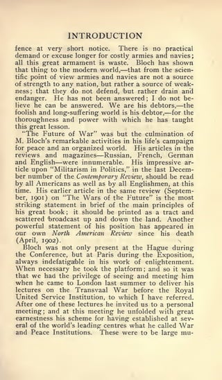 ;




                     INTRODUCTION
fence at very short notice.      There is no practical
demand or excuse longer for costly armies and navies
all this great armament is waste.      Bloch has shown
                                      —
that thing to the modern world, that from the scien-
tific point of view armies and navies are not a source
of strength to any nation, but rather a source of weak-
ness; that they do not defend, 'but rather drain and
endanger. He has not been answered I do not be-;


lieve he can be answered.        We
                                  are his debtors, the   —
                                                    —
foolish and long-suffering world is his debtor, for the
thoroughness and power with which he has taught
this great lesson,
   "The Future of War" was but the culmination of
M. Bloch's remarkable activities in his life's campaign
for peace and an organized world.     His articles in the
                           —
reviews and magazines Russian, French, German
            —
and English were innumerable. His impressive ar-
ticle upon "Militarism in Politics," in the last Decem-
ber number of the Contemporary Review, should be read
by all Americans as well as by all Englishmen, at this
time. His earlier article in the same review (Septem-
ber, 1901) on "The Wars of the Future" is the most
striking statement in brief of the main principles of
his great book   ; it should be printed as a tract and
scattered 'broadcast up and down the land. Another
powerful statement of his position has appeared in
our   own   North     American   Review   since    his   death
(April, 1902).
  Bloch was not only present at the Hague during
the Conference, but at Paris during the Exposition,
always indefatigable in his work of enlightenment.
When necessary he took the platform and so it was
                                           ;



that we had the privilege of seeing and meeting him
when he came to London last summer to deliver his
lectures on the Transvaal War before the Royal
United Service Institution, to which I have referred.
After one of these lectures he invited us to a personal
meeting; and at this meeting he unfolded with great
earnestness his scheme for having established at sev-
eral of the world's leading centres what he called War
and Peace Institutions. These were to be large mu-
 