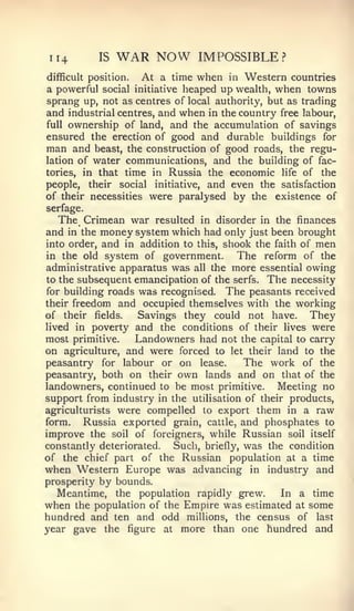 114       IS   WAR NOW        IMPOSSIBLE?
difficult position. At a time when in Western countries
a powerful social initiative heaped up wealth, when towns
sprang up, not as centres of local authority, but as trading
and industrial centres, and when in the country free labour,
full ownership of land, and the accumulation of savings
ensured the erection of good and durable buildings for
man and beast, the construction of good roads, the regu-
lation of water communications, and the building of fac-
tories, in that time in Russia the economic life of the
people, their social initiative, and even the satisfaction
of their necessities were paralysed by the existence of
serfage.
   The Crimean war resulted in disorder in the finances
and  in the money system which had only just been brought
into order, and in addition to this, shook the faith of men
in the old system of government.        The reform of the
administrative apparatus was all the more essential owing
to the subsequent emancipation of the serfs. The necessity
for building roads was recognised. The peasants received
their freedom and occupied themselves with the working
of their fields.   Savings they could not have. They
lived in poverty and the conditions of their lives were
most primitive.   Landowners had not the capital to carry
on agriculture, and were forced to let their land to the
peasantry for labour or on lease.       The work of the
peasantry, both on their own lands and on that of the
landowners, continued to be most primitive.     Meeting no
support from industry in the utilisation of their products,
agriculturists were compelled to export them in a raw
form.   Russia exported grain, cattle, and phosphates to
improve the soil of foreigners, while Russian soil itself
constantly deteriorated. Such, briefly, was the condition
of the chief part of the Russian population at a time
when Western Europe was advancing in industry and
prosperity by bounds.
   Meantime, the population rapidly grew.        In a time
when the population of the Empire was estimated at some
hundred and ten and odd millions, the census of last
year gave the figure at more than one hundred and
 
