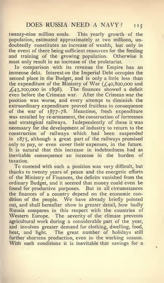 DOES RUSSIA NEED A NAVY?                         115
twenty-nine million souls.     This yearly growth of the
population, estimated approximately at two millions, un-
doubtedly constitutes an increase of wealth, but only in
the event of there being sufficient resources for the feeding
and training of the growing population. Otherwise it
must only result in an increase of the proletariat.
   In comparison with its revenue the Empire has an
immense debt. Interest on the Imperial Debt occupies the
second place in the Budget, and is only a little less than
the expenditure of the Ministry of War (;^40,8oo,C)00 and
;^43, 200,000 in 1898).    The finances showed a deficit
even before the Crimean war. After the Crimean war the
position was worse, and every attempt to diminish the
extraordinary expenditure proved fruitless in consequence
of the war of 1877-78.      Meantime, fresh expenditure
was entailed by re-armament, the construction of fortresses
and strategical railways. Independently of these it was
necessary for the development of industry to return to the
construction of railways which had been suspended
in 1875, although a great part of the railways promised
only to pay, or even cover their expenses, in the future.
It is natural that this increase in indebtedness had as
inevitable consequence an increase in the burden of
taxation.
   To contend with such a position was very difficult, but
thanks to twenty years of peace and the energetic efforts
of the Ministry of Finances, the deficits vanished from the
ordinary Budget, and it seemed that money could even be
found for productive purposes.    But in all circumstances
the finances of a country depend on the economic con-
dition of the people.    We  have already briefly pointed
out, and shall hereafter show in greater detail, how badly
Russia compares in this respect with the countries of
Western Europe. The severity of the climate prevents
agricultural work during a considerable part of the year,
and involves greater demand for clothing, dwelling, food,
heat,  and light.   The great number of holidays still
further shortens production, even in the working season.
With such conditions it is inevitable that savings for a
 