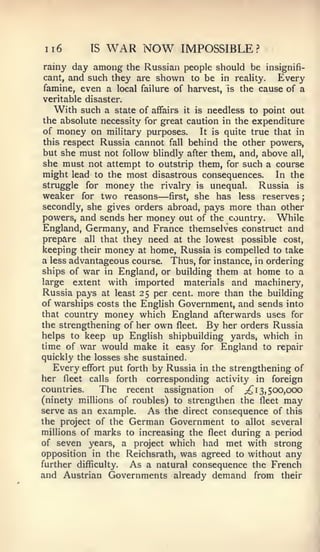 ;




ii6        IS   WAR NOW        IMPOSSIBLE?
rainy day among the Russian people should be insignifi-
cant, and such they are shown to be in reality.     Every
famine, even a local failure of harvest, is the cause of a
veritable disaster.
   With such a state of affairs it is needless to point out
the absolute necessity for great caution in the expenditure
of money on military purposes.      It is quite true that in
this respect Russia cannot fall behind the other powers,
but she must not follow blindly after them, and, above all,
she must not attempt to outstrip them, for such a course
might lead to the most disastrous consequences. In the
struggle for money the rivalry is unequal.        Russia is
                          —
weaker for two reasons first, she has less reserves
secondly, she gives orders abroad, pays more than other
powers, and sends her money out of the country. While
England, Germany, and France themselves construct and
prepare all that they need at the lowest possible cost,
keeping their money at home, Russia is compelled to take
a less advantageous course. Thus, for instance, in ordering
ships of war in England, or building them at home to a
large extent with imported materials and machinery,
Russia pays at least 25 per cent, more than the building
of warships costs the English Government, and sends into
that country money which England afterwards uses for
the strengthening of her own fleet. By her orders Russia
helps to keep up English shipbuilding yards, which in
time of war would make it easy for England to repair
quickly the losses she sustained.
   Every effort put forth by Russia in the strengthening of
her fleet calls forth corresponding activity in foreign
countries.    The recent assignation of ;!^ 13, 500,000
(ninety millions of roubles) to strengthen the fleet may
serve as an example.     As the direct consequence of this
the project of the German Government to allot several
millions of marks to increasing the fleet during a period
of seven years, a project which had met with strong
opposition in the Reichsrath, was agreed to without any
further difflculty.  As a natural consequence the French
and Austrian Governments already demand from their
 