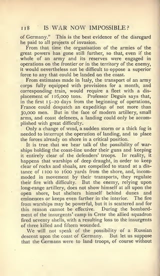 ii8        IS   WAR NOW          IMPOSSIBLE?
of Germany." This is the best evidence of the disregard
he paid to all projects of invasion.
   From that time the organisation of the armies of the
great powers has gone still further, so that, even if the
whole of an army and its reserves were engaged in
operations on the frontier or in the territory of the enemy,
it would nevertheless not be difficult to oppose a superior

force to any that could be landed on the coast.
   From estimates made in Italy, the transport of an army
corps fully equipped with provisions for a month, and
corresponding train, would require a fleet with a dis-
placement of 116,000 tons.      Professor Deguis says that,
in the first 15-20 days from the beginning of operations,
France could despatch an expedition of not more than
30,000 men.      But in the face of modern artillery, small
arms, and coast defences, a landing could only be accom-
plished with great difficulty.
    Only a change of wind, a sudden storm or a thick fog is
needed to interrupt the operation of landing, and to place
the forces already on shore in a critical position.
    It is true that we hear talk of the possibility of war-
ships holding the coast-line under their guns and keeping
it entirely clear of the defenders' troops.      In reality, it
happens that warships of deep draught, in order to keep
clear of rocks and shoals, are compelled to stand at a dis-
tance of 1 100 to 1600 yards from the shore, and, incom-
moded in movement by their transports, they regulate
their fire with difficulty.   But the enemy, relying upon
long-range artillery, does not show himself at all upon the
open shore, but shelters himself behind dunes and
eminences or keeps even farther in the interior. The fire
 from warships may be powerful, but it is scattered and for
this reason cannot be effective.       During the bombard-
 ment of the insurgents' camp in Crete the allied squadron
 fired seventy shells, with a resulting loss to the insurgents
of three killed and fifteen wounded.
   We   will not speak of the possibility of a Russian
descent upon the coast of Germany.    But let us suppose
that the Germans were to land troops, of course without
 