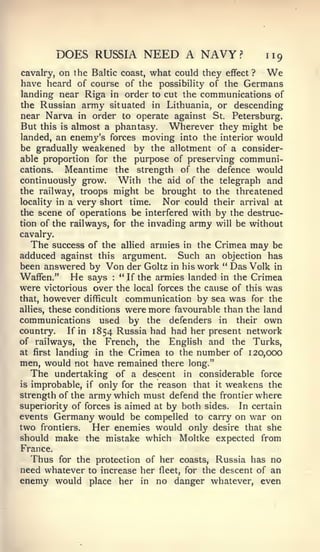 DOES RUSSIA NEED A NAVY?                    119
cavalry, on the Baltic coast, what could they effect ? We
have heard of course of the possibility of the Germans
landing near Riga in order to cut the communications of
the Russian army situated in Lithuania, or descending
near Narva in order to operate against St. Petersburg.
But this is almost a phantasy. Wherever they might be
landed, an enemy's forces moving into the interior would
be gradually weakened by the allotment of a consider-
able proportion for the purpose of preserving communi-
cations.   Meantime the strength of the defence would
continuously grow.     With the aid of the telegraph and
the railway, troops might be brought to the threatened
locality in a very short time.   Nor could their arrival at
the scene of operations be interfered with by the destruc-
tion of the railways, for the invading army will be without
cavalry.
   The success of the allied armies in the Crimea may be
adduced against this argument. Such an objection has
been answered by Von der Goltz in his work " Das Volk in
Waffen." He says       :"If the armies landed in the Crimea
were victorious over the local forces the cause of this was
that, however difficult communication by sea was for the
allies, these conditions were more favourable than the land
communications used by the defenders in their own
country.    If in 1854 Russia had had her present network
of railways, the French, the English and the Turks,
at first landing in the Crimea to the number of 120,000
men, would not have remained there long."
     The undertaking  of a descent in considerable force
is improbable, if only for the reason that it weakens the
strength of the army which must defend the frontier where
superiority of forces is aimed at by both sides. In certain
events Germany would be compelled to carry on war on
two frontiers. Her enemies would only desire that she
should make the mistake which Moltke expected from
France.
  Thus for the protection of her coasts, Russia has no
need whatever to increase her fleet, for the descent of an
enemy would place her in no danger whatever, even
 
