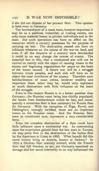 I20           IS   WAR NOW     IMPOSSIBLE?
if she did not dispose of her present fleet.   This opinion
is held even in Germany.
   The bombardment of a coast town, however important it
may be as a political, industrial, or trading centre, can
only cause material losses to private individuals and to the
state.  But such operations can have no effect on the
resources which a country possesses for the purpose of
carrying on war. The destruction caused can have no
influence whatever on the course of the war on land, and
even if all the seaports of a country were bombarded
it could in no way change the course of events.         The
essential fact is this, that a continental war will not be
carried on merely with the object of causing losses to the
enemy and beginning negotiations for peace on the basis
of the losses caused.     A future war will be a struggle
between whole peoples, and each side will have as its
object the total overthrow of the enemy.     Therefore such
bombardments of coast towns, however wealthy and
important these latter may be, would only represent
so much destruction with little influence on the issue
of the struggle.
    Even in this respect Russia is in a better position than
Germany the Russian coast being less thickly populated,
          ;


the losses from bombardment would be less, and conse-
quently a numerous fleet is less necessary for Russia than
for Germany.      With the exception of Riga, Revel, and
Helsingfors, strongly fortified, there are no important
towns on the Russian coast.    And the Russian fleet,
even as constituted now, represents a very considerable
force.
  Even the complete destruction of a fleet could have
     influence upon a continental war.
little                                    In commenting
upon the experience gained from the last wars in Europe,
we may   point      to the destruction of the Italian fleet
                   first
by the Austrians    Lissa in 1866.
                      at            What benefit did this
naval victory bring to Austria, beaten at Sadova?       In
1870 a German fleet scarcely existed, while the French
fleet had full freedom to act, yet Germany sustained no
damage and her naval inferiority in no way influenced the
 