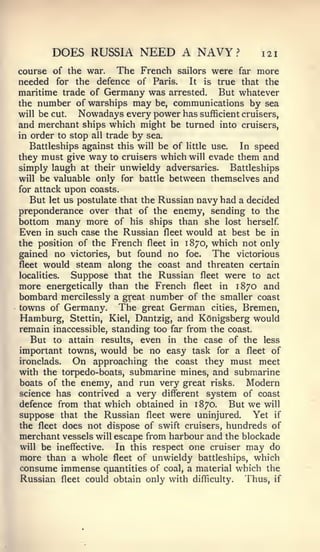 DOES RUSSIA NEED A NAVY?                        121

course of the war. The French sailors were far more
needed for the defence of Paris. It is true that the
maritime trade of Germany was arrested. But whatever
the number of warships may be, communications by sea
will be cut.  Nowadays every power has sufficient cruisers,
and merchant ships which might be turned into cruisers,
in order to stop all trade by sea.
   Battleships against this will be of little use. In speed
they must give way to cruisers which will evade them and
simply laugh at their unwieldy adversaries. Battleships
will be valuable only for battle between themselves and
for attack  upon coasts.
   But let us postulate that the Russian navy had a decided
preponderance over that of the enemy, sending to the
bottom many more of his ships than she lost herself
Even in such case the Russian fleet would at best be in
the position of the French fleet in 1870, which not only
gained no victories, but found no foe. The victorious
fleet would steam along the coast and threaten certain
localities.  Suppose that the Russian fleet were to act
more energetically than the French fleet in 1870 and
bombard mercilessly a great number of the smaller coast
towns of Germany. The great German cities, Bremen,
Hamburg, Stettin, Kiel, Dantzig, and KOnigsberg would
remain inaccessible, standing too far from the coast.
   But to attain results, even in the case of the less
important towns, would be no easy task for a fleet of
ironclads.  On approaching the coast they must meet
with the torpedo-boats, submarine mines, and submarine
boats of the enemy, and run very great risks.       Modern
science has contrived a very different system of coast
defence from that which obtained in 1870.      But we will
suppose that the Russian fleet were uninjured. Yet if
the fleet does not dispose of swift cruisers, hundreds of
merchant vessels will escape from harbour and the blockade
will be ineffective.  In this respect one cruiser may do
more than a whole fleet of unwieldy battleships, which
consume immense quantities of coal, a material which the
Russian fleet could obtain only with difficulty. Thus, if
 