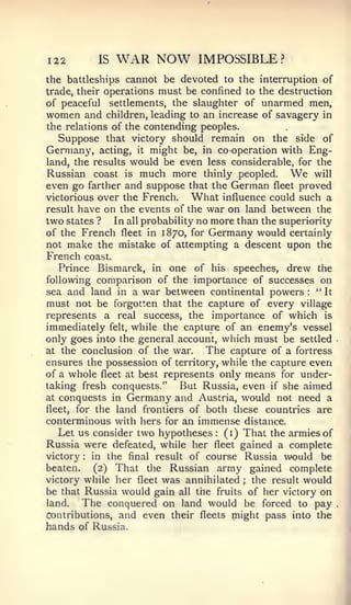 122             IS    WAR NOW   IMPOSSIBLE?
the battleships cannot be devoted to the interruption of
trade, their operations must be confined to the destruction
of peaceful settlements, the slaughter of unarmed men,
women and children, leading to an increase of savagery in
the relations of the contending peoples.
   Suppose that victory should remain on the side of
Germany, acting, it might be, in co-operation with Eng-
land, the results would be even less considerable, for the
Russian coast is much more thinly peopled.         We   will
even go farther and suppose that the German fleet proved
victorious over the French.   What influence could such a
result have on the events of the war on land between the
two states ? In all probability no more than the superiority
of the French fleet in 1870, for Germany would certainly
not make the mistake of attempting a descent upon the
French       coast.
   Prince Bismarck, in one of his speeches, drew the
following comparison of the importance of successes on
sea and land in a war between continental powers        " It
                                                        :



must not be forgotten that the capture of every village
represents a real success, the importance of which is
immediately felt, while the capture of an enemy's vessel
only goes into the general account, which must be settled
at the conclusion of the war.    The capture of a fortress
ensures the possession of territory, while the capture even
of a whole fleet at best represents only means for under-
taking fresh conquests."    But Russia, even if she aimed
at conquests in Germany and Austria, would not need a
fleet, for the land frontiers of both these countries are
conterminous with hers for an immense distance.
   Let us consider two hypotheses (i) That the armies of
                                   :



Russia were defeated, while her fleet gained a complete
victory  :in the final result of course Russia would be
beaten.    (2) That the Russian army gained complete
victory while her fleet was annihilated  ; the result would
be that Russia would gain all the fruits of her victory on
land.   The conquered on land would be forced to pay
Contributions, and even their fleets might pass into the
hands of Russia.
 