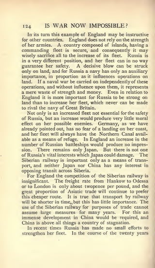 124          IS   WAR NOW            IMPOSSIBLE?
  In     turn this example of England may be instructive
       its
for other countries.  England does not rely on the strength
of her armies.      A
                    country composed of islands, having a
commanding        fleet
                      is  secure, and consequently it may
wisely sacrifice all to the increase of its fleet. Russia is
in a very different position, and her fleet can in no way
guarantee her safety.          A
                               decisive blow can be struck
only on land, and for Russia a navy has only an auxiliary
importance, in proportion as it influences operations on
land.   If a naval war be carried on independently of these
operations, and without influence upon them, it represents
a mere waste of strength and money. Even in relation to
England it is more important for Russia to be strong on
land than to increase her fleet, which never can be made
to rival the navy of Great Britain.
   Not only is an increased fleet not essential for the safety
of Russia, but an increase would produce very little moral
effect on her possible enemies.       Germany, as we have
already pointed out, has no fear of a landing on her coast,
and her fleet will always have the Northern Canal avail-
able as a means of refuge.     In England an increase in the
number of Russian battleships would produce no impres-
sion.   There remains only Japan. But there is not one
of Russia's vital interests which Japan could damage. The
Siberian railway is important only as a means of trans-
port, and neither Japan nor China has any interest in
opposing transit across Siberia.
   For England the competition of the Siberian railway is
insignificant.    The     freight rate   from   Hankow   to   Odessa
or to London is only about twopence per pound, and the
great proportion of Asiatic trade will continue to prefer
this cheaper route.   It is true that transport by railway
will be shorter in time,, but this has little importance. The
use of the Siberian railway for purposes of trade cannot
assume large measures for many years.         For this an
immense development in China would be required, and
China is above all things a country of stagnation.
  In recent times Russia has made no small efforts to
strengthen her     fleet.    In the course of the twenty years
 