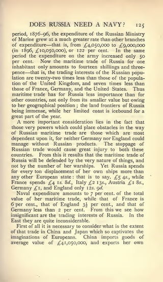 DOES RUSSIA NEED A NAVY?                          125
period, 1 876-96, the expenditure of the Russian Ministry
of Marine grew at a much greater rate than other branches
                —
of expenditure that is, from ;^4,050,0C)0 to ^9,000,000
(in 1896, ;^ 1 0,050,000), or 122 per cent.    In the same
period the expenditure on the army increased only 50
per cent.    Now the maritime trade of Russia for one
inhabitant only amounts to fourteen shillings and three-
      —
pence that is, the trading interests of the Russian popu-
lation are twenty-two times less than those of the popula-
tion of the United Kingdom, and seven times less than
those of France, Germany, and the United States.       Thus
maritime trade has for Russia less importance than for
other countries, not only from its smaller value but owing
to her geographical position   the land frontiers of Russia
                                ;


being immense, while her limited coast is icebound for a
great part of the year.
  A   more important consideration lies in the fact that
those very powers which could place obstacles in the way
of Russian maritime trade are those which are most
dependent upon it, for neither Germany nor England could
manage without Russian products.             The stoppage of
Russian trade would cause great injury to both these
countries.     From this it results that the maritime trade of
Russia will be defended by the very nature of things, and
not by the number of her warships.         Yet Russia spends
for every ton displacement of her own ships more than
any other European state that is to say, £^ 45., while
                            :



France spends £4 is. 8d., Italy £2 13s., Austria £1 Ss.,
Germany £1, and England only 12s. gd.
   Naval expenditure amounts to 7 per cent, of the total
value of her maritime trade, while that of France is
6 per cent., that of England 3^ per cent., and that of
Germany less than 2 per cent. From this we see how
insignificant are the trading interests of Russia.      In the
East they are quite inconsiderable.
   First of all it is necessary to consider what is the extent
of that trade in China and Japan which so captivates the
imaginations of Europeans.         China imports goods of
average value of ;{^4 1,050,000, and exports her own
 