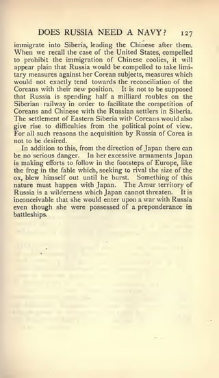 DOES RUSSIA NEED A NAVY?                        127
immigrate into Siberia, leading the Chinese after them.
When we     recall the case of the United States, compelled
to prohibit the immigration of Chinese coolies, it will
appear plain that Russia would be compelled to take limi-
tary measures against her Corean subjects, measures which
would not exactly tend towards the reconciliation of the
Coreans with their new position. It is not to be supposed
that Russia is spending half a milliard roubles on the
Siberian railway in order to facilitate the competition of
Coreans and Chinese with the Russian settlers in Siberia.
The settlement of Eastern Siberia with Coreans would also
give rise to difficulties from the political point of view.
For all such reasons the acquisition by Russia of Corea is
not to be desired.
   In addition to this, from the direction of Japan there can
be no serious danger. In her excessive armaments Japan
is making efforts to follow in the footsteps of Europe, like
the frog in the fable which, seeking to rival the size of the
ox, blew himself out until he burst.       Something of this
nature must happen with Japan. The Amur territory of
Russia is a wilderness which Japan cannot threaten. It is
inconceivable that she would enter upon a war with Russia
even though she were possessed of a preponderance in
battleships.
 