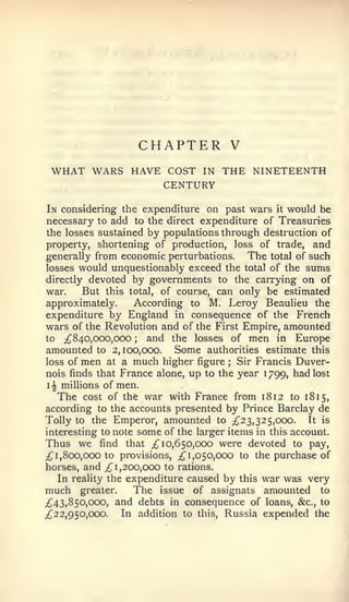 CHAPTER V
 WHAT WARS HAVE COST               IN   THE NINETEENTH
                          CENTURY
 In considering the expenditure on past wars it would be
necessary to add to the direct expenditure of Treasuries
 the losses sustained by populations through destruction of
property, shortening of production, loss of trade, and
generally from economic perturbations.        The total of such
losses would unquestionably exceed the total of the sums
directly devoted by governments to the carrying on of
war.       But this total, of course, can only be estimated
approximately.        According to M. Leroy Beaulieu the
expenditure by England in consequence of the French
wars of the Revolution and of the First Empire, amounted
to ;^840,ooo,ooo    ;    and the losses of men in Europe
amounted to 2,100,000. Some authorities estimate this
loss of men at a much higher figure     ;  Sir Francis Duver-
nois finds that France alone, up to the year 1 799, had lost
 i^ millions of men.
     The cost of the war with France from 1812 to 181 5,
according to the accounts presented by Prince Barclay de
Tolly to the Emperor, amounted to ;^23, 32 5,000.          Tt is
interesting to note some of the larger items in this account.
Thus we find that ;^ 10,650,000 were devoted to pay,
;{^ 1, 800, 000 to provisions, ;^ 1,050,000 to the purchase of
horses, and ;^ 1,200,000 to rations.
     In reality the expenditure caused by this war was very
much greater.         The issue of assignats amounted to
;^43, 850,000, and debts in consequence of loans, &c., to
;^22,950,ooo.      In addition to this, Russia expended the
 