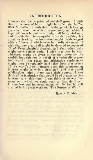 INTRODUCTION
influence shall be perpetuated and shall grow.    I wish
that in memory of him it might 'be called simply The
Block Institution.  I wish that the things which he sug-
gests in the outline which he prepared, and which I
hope will soon be published, might all be carried out;
and I wish that, in sympathetic hands, catching his
great inspiration, the institution might be developed
with a fulness of which even he hardly dreamed. I
wish that one great hall might be devoted to copies of
all of Verestchagin's pictures, and that other halls
might serve similar ends. I wish that year by year
addresses might be given at the institution by the
world's best thinkers in behalf of a rationally organ-
ized world ;    that peace and arbitration conferences
might there be regularly held that from that centre
                                ;



all the world's best literature upon this commanding
interest might be widely circulated   ;  and that useful
publications might there have their source. I can
think of no institution that would be of greater service
in America at this time.      I can think of no worthier
monument which we could rear to Jean de Bloch.
His noblest and immortal monument he has himself
created in his great work on "The Future of War."

                                    Edwin D. Mead,
 