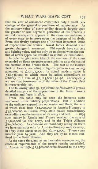 ;




           WHAT WARS HAVE                 COST           137
that the cost of armament constitutes only a small per-
centage of the general expenditure of maintenance. As
the military value of every soldier depends largely upon
the greater or less degree of perfection of his firearms, a
natural consequence appears in the ceaseless endeavours
of every state to improve upon the weapons of its rivals.
From this rivalry springs one of the most important items
of expenditure on armies.    Naval forces demand even
greater changes in armament.      Old vessels have scarcely
any fighting value, and can only be employed when the con-
flict of newer types has resulted in mutual extermination.

    In order to give some idea of the vastness of the sums
expended on fleets we quote some statistics as to the cost of
the creation of the French fleet.   The cost of the modern
fleet  of France, according to figures given in Engineering
amounted    to ;^29, 1 72,000 ; its actual modern value is
^18,538,000, to which must be added expenditure on
artillery to a sum of ;^2, 11 3,666 13s. ^d.  Consequently
we see that two-sevenths of the value of the French fleet
is irrecoverably lost.
   The following table (p. 138) from the Rasvedtchik gives a
detailed analysis of the expenditure of the Great Powers
on armies and fleets in 1893.
   From this table may be seen the immense sums
swallowed up in military preparations. But in addition
to the ordinary expenditure on armies and fleets, the sum
of which rises from ;^ 12,000,000 in Austria- Hungary to
;^45,ooo,ooo in Russia, every state makes extraordinary
expenditure on the increase of its army and fleet.  In 1893
such outlay in Russia and France reached the sum of
;^6, 840,000 for the army, and in the Triple Alliance
;^ 10,066,000.   As concerns extraordinary outlay on fleets
we have statistics only for Austria-Hungary and Germany
in 1893 these states expended ;^2, 254,000.     These sums
increase year by year.     And they are by no means con-
fined to the Great Powers.
   At the same time, and as an inevitable consequence, the
essential requirements of the people remain unsatisfied.
In Austria in 1 896,^ 1 3, 500,000 were devoted to the army
 