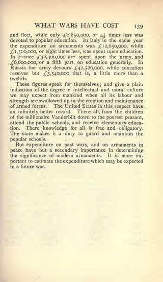 WHAT WARS HAVE                      COST      139
and    fleet, while only ^2,850,000, or 4^ times less was
devoted to popular education. Jn Italy in the same year
the expenditure on armaments was ;^ 12,650,000, while
;^ 1, 500,000, or eight times less, was spent upon education.
In France ^32,400,000 are spent upon the army, and
;^6,6oo,ooo, or a fifth part, on education generally.      In
Russia the army devours ^41,520,000, while education
receives but iJ^3, 540,000, that is, a little more than a
twelfth.
  These    figures speak for themselves  and give a plain
                                           ;


indication of the degree of intellectualand moral culture
we may expect from mankind when all its labour and
strength are swallowed up in the creation and maintenance
of armed forces.    The United States in this respect have
an infinitely better record. There all, from the children
of the millionaire Vanderbilt down to the poorest peasant,
attend the public schools, and receive elementary educa-
tion.  There knowledge for all is free and obligatory.
The state makes it a duty to guard and maintain the
popular schools.
   But expenditure on past wars, and on armaments in
peace have but a secondary importance in determining
the significance of modern armaments.      It is more im-
portant to estimate the expenditure which may be expected
in a future war.
 