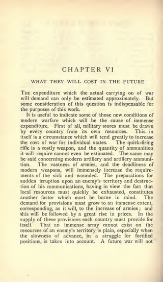 CHAPTER             VI
       WHAT THEY WILL COST           IN   THE FUTURE
The    expenditure which the actual carrying on of war
willdemand can only be estimated approximately. But
some consideration of this question is indispensable for
the purposes of this work.
   It is useful to indicate some of those new conditions of
modern warfare which will be the cause of immense
expenditure.     First of all, military stores must be drawn
by every country from its own resources.             This in
itself is a circumstance which will tend greatly to increase
the cost of war for individual states.        The quick-firing
rifle is a costly weapon, and the quantity of ammunition
it will require cannot even be estimated.      The same may
be said concerning modern artillery and artillery ammuni-
tion.    The vastness of armies, and the deadliness of
modern weapons, will immensely increase the require-
ments of the sick and wounded. The preparations for
sudden irruption upon an enemy's territory and destruc-
tion of his communications, having in view the fact that
local resources must quickly be exhausted, constitutes
another factor which must be borne in mind.             The
demand   for provisions must grow to an immense extent,
corresponding, as it will, to the increase of armies   ; and
this will be followed by a great rise in prices.      In the
supply of these provisions each country must provide for
itself.  That an immense army cannot exist on the
resources of an enemy's territory is plain, especially when
the slowness of advance, in a struggle for fortified
positions, is taken into account.   A future war will not
 