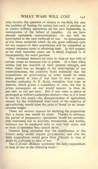 WHAT WARS WILL                      COST       141
only involve the question of victory in the field, but also
the problem of forcing the enemy into such a position as
to render military operations on his part impossible, in
consequence of the failure of supplies.      As we have
already explained, communications        by sea will be
interrupted at the very outbreak of war.   In consequence
of this those countries which do not grow sufficient corn
for the support of their populations will be compelled to
expend immense sums in obtaining food. In this respect,
as   we    shall   hereafter point out in detail, England   is   in
incomparably the worst position.
     The   increased    demand   for corn in time of  war will, of
course, cause an       immense   rise in prices.  At a time when
armies had but one-fifth of their           present strength, and
when there was no thought of the interruption of sea
communications, the authority Stein estimated that the
expenditure on provisioning an army would be three
times greater in time of war than in time of peace.
Another authority, S. N. Kotie, considers that even in
Austria, which grows a superfluity of corn, the rise in
prices consequent on war would amount to from 60
per cent, to 100 per cent.    But if war were to prove as
                                                  —
prolonged as military authorities declare that is, if it were
to last for two years      —
                         the disorganisation of agriculture
caused by the withdrawal from work of the majority of
agriculturists, would raise the price of bread to an incon-
ceivable height.
  There are serious reasons for doubting the proposition
that a future war would be short.       Thanks to railways,
the period of preparatory operations would be consider-
ably shortened, but in marches, manoeuvres, and battles,
railways can be employed only in very rare cases, and
as lines of operation the}' cannot serve.
   General Jung estimates that the mobilisation of the
French army would require ;^i 2,000,000, and that the
daily expenditure would grow from _;{J'6o,ooo in time of
peace to ^360,000 in time of war.       *
   The LAvenir Militaire estimates the daily expenditure
in time of    war   at the following totals   :
 