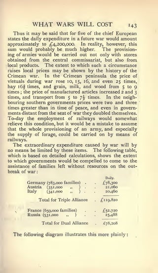 :                                                                 :




                 WHAT WARS WILL                                   COST                    143
  Thus      it   may     be said that for      five of the chief          European
states the daily expenditure in a future                          war would amount
approximately to ;^4, 200,000. In reality, however, this
sum would probably be much higher.          The provision-
ing of armies would be carried out not only with stores
obtained from the central commissariat, but also from
local products.  The extent to which such a circumstance
raises local prices may be shown by the history of the
Crimean war. In the Crimean peninsula the price of
victuals during war rose 10, 15, 16, and even 25 times,
hay i6§ times, and grain, milk, and wood from 5 to 9
times the price of manufactured articles increased 2 and 3
       ;


times, and transport from 5 to 7^ times.     In the neigh-
bouring southern governments prices were two and three
times greater than in time of peace, and even in govern-
ments distant from the seat of war they doubled themselves.
To-day the employment of railways would somewhat
relieve this condition, but it would be a mistake to assume
that the whole provisioning of an army, and especially
the supply of forage, could be carried on by means of
railways.
   The extraordinary expenditure caused by war will by
no means be limited by these items. The following table,
which is based on detailed calculations, shows the extent
to which governments would be compelled to come to the
assistance of families left without resources on the out-
break of war
                                                                         Daily.

            Germany         (783,000 families)        .       .     ;^78,30o
            Austria         (351,000    „    )    .       .              21,060
            Italy           (341,000    „    )    .       .              20,460

                        Total for Triple Alliance                  /"i   19,820


   ^
            France (659,000 families)              .      .         £<^%,']20
            Russia (531,000           „    )              .              25,488

                         Total for Dual Alliance                    ;f78,2o8


  The      following diagram illustrates this                     more      plainly
 