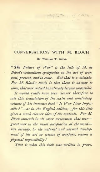 CONVERSATIONS WITH M. BLOCH
                              By William T. Stead

"   The Future of                  War "     is   the   title    of    M.    de
Block's voluminous cyclopaedia on the art of war,
past, present,            and to   come.      But    that   is   a mistake.
For M.            Block's thesis        is   that tkere is no          war   to

come, that         war indeed kas already become impossible.
    It   would          really kave been clearer tkerefore to

call tkis translation              of tke sixtk and concluding
volum-e of kis            immense book        " Is   War Now           Impos-
sible    ?
             "   —as in     tke Englisk edition, —for tkis               title

gives a          muck    clearer idea of tke contents.              For M.
Block contends in all sober seriousness                             —
                                                                tkat war

great        war       in tke usual acceptation          of tke word—
kas already, by tke natural and normal develop-
m.ent of tke art or science of warfare, beco^ne a

pkysical impossibility              !

    Tkat          is   wkat    tkis book      was written         to   prove.
 