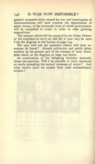 146       IS   WAR NOW        IMPOSSIBLE        ?

general economic crisis caused by war and interruption of
communications, will tend towards the depreciation of
paper money, to the increased issue of which governments
will be compelled to resort in order to meet growing
expenditure.
   The amount which will be required by the Great Powers
of the continent to carry on war for a year may be seen
from the diagram at the bottom of page 144.
  We                               —
        may well ask the question where will such re-
sources be found ? Already militarism and public debts
swallow up the greater part of the revenue of most Euro-
pean states, as the diagram on page 145 shows.
   An examination of the foregoing statistics naturally
raises the question. Will it be possible to raise resources
so vastly exceeding the normal revenues of states ? And
what results must we expect from such extraordinary
tension ?
 