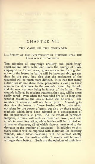 —




                    CHAPTER          VII
               THE CARE OF THE WOUNDED
I.       Effect of the Improvement in Firearms upon the
                    Character of Wounds.

The   adoption of long-range artillery and quick-firing,
small-calibre  rifles with four times the energy of those
employed in former wars, gives reason for fearing that
not only the losses in battle will be incomparably greater
than in the past, but also that the assistance of the
wounded will be much more difficult. It is true that many
authorities do not share these pessimistic views ; in their
opinion the difference in the wounds caused by the old
and the new weapons being in favour of the latter. The
wounds inflicted by modern weapons, they say, will be more
easily cured even when the wounded are left a long time
                ;


without assistance the loss of blood will be small. The
number of wounded will not be so great. According to
this view the losses in future battles will be determined
not alone by the power of arms, but also by those tactical
methods which have been adopted as a consequence of
the improvements in arms.       As the result of perfected
weapons, armies will seek or construct cover, and will
attack in loose formation, while battles will be carried on
at greater distances, all of which factors must tend to the
decrease in the number of wounded.       In addition to this,
every soldier will be supplied with materials for dressing
wounds, while blood-poisoning will be almost wholly
eliminated, and the medical staffs of armies will be much
stronger than before.    Such are the opinions of optimists.
 