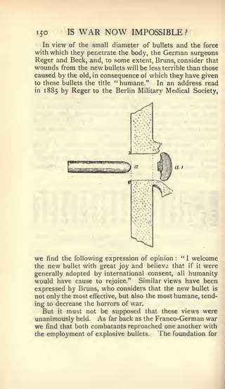 ISO      IS   WAR NOW         IMPOSSIBLE             ?


   In view of the small diameter of bullets and the force
with which they penetrate the body, the German surgeons
Reger and Beck, and, to some extent, Bruns, consider that
wounds from the new bullets will be less terrible than those
caused by the old, in consequence of which they have given
to these bullets the title '* humane." In an address read
in 1885 by Reger to the Berlin Military Medical Society,




                                             a    I




we  find the following expression of opinion  :
                                                 " I welcome
the new bullet with great joy and believe that if it were
generally adopted by international consent, all humanity
would have cause to rejoice." Similar views have been
expressed by Bruns, who considers that the new bullet is
not only the most effective, but also the most humane, tend-
ing to decrease the horrors of war.
   But it must not be supposed that these views were
unanimously held. As far back as the Franco-German war
we find that both combatants reproached one another with
the employment of explosive bullets.      The foundation for
 