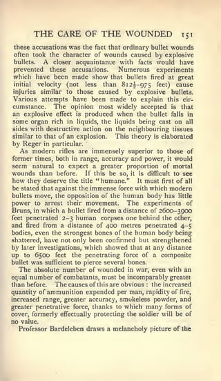 THE CARE OF THE WOUNDED                       151

these accusations was the fact that ordinary bullet wounds
often took the character of wounds caused by explosive
bullets.    A closer acquaintance with facts would have
prevented these accusations.      Numerous experiments
which have been made show that bullets fired at great
initial  velocity (not less than 812I-975 feet) cause
injuries similar to those caused by explosive bullets.
Various attempts have been made to explain this cir-
cumstance. The opinion most widely accepted is that
an explosive effect is produced when the bullet falls in
some organ rich in liquids, the liquids being cast on all
sides with destructive action on the neighbouring tissues
similar to that of an explosion. This theory is elaborated
by Reger    in particular.
     As modern  rifles are immensely superior to those of
former times, both in range, accuracy and power, it would
seem natural to expect a greater proportion of mortal
wounds than before. If this be so, it is difficult to see
how they deserve the title " humane." It must first of all
be stated that against the immense force with which modern
bullets move, the opposition of the human body has little
power to arrest their movement. The experiments of
Bruns, in which a bullet fired from a distance of 2600-3900
feet penetrated 2-3 human corpses one behind the other,
and fired from a distance of 400 metres penetrated 4-5
bodies, even the strongest bones of the human body being
shattered, have not only been confirmed but strengthened
by                       which showed that at any distance
     later investigations,
up    to6500 feet the penetrating force of a composite
bullet was sufficient to pierce several bones.
   The absolute number of wounded in war, even with an
equal number of combatants, must be incomparabl}' greater
than before. The causes of this are obvious the increased
                                             :


quantity of ammunition expended per man, rapidity of fire,
increased range, greater accurac}', smokeless powder, and
greater penetrative force, thanks to which many forms of
cover, formerly effectually protecting the soldier will be of
no value.
  Professor Bardeleben draws a melancholy picture of the
 