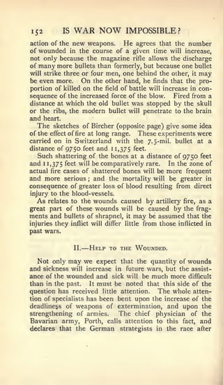 152            IS   WAR NOW            IMPOSSIBLE?
action of the new weapons.      He agrees that the number
of wounded in the course of a given time will increase,
not only because the magazine rifle allows the discharge
of many more bullets than formerly, but because one bullet
will strike three or four men, one behind the other, it may
be even more. On the other hand, he finds that the pro-
portion of killed on the field of battle will increase in con-
sequence of the increased force of the blow. Fired from a
distance at which the old bullet was stopped by the skull
or the ribs, the modern bullet will penetrate to the brain
and   heart.
  The   sketches of Bircher (opposite page) give some idea
of the effect of fire at long range. These experiments were
carried on in Switzerland with the 7.5-rail. bullet at a
distance of 9750 feet and 11,375 feet.
   Such shattering of the bones at a distance of 9750 feet
and 1 1,375 ^^^^ will be comparatively rare. In the zone of
actual fire cases of shattered bones will be more frequent
and more serious and the mortality will be greater in
                           ;


consequence of greater loss of blood resulting from direct
injury to the blood-vessels.
   As relates to the wounds caused by artillery fire, as a
great part of these wounds will be caused by the frag-
ments and bullets of shrapnel, it may be assumed that the
injuries they inflict will differ little from those inflicted in
past wars.


                    II.   — Help   to the Wounded.

   Not only may we expect that the quantity of wounds
and sickness will increase in future wars, but the assist-
ance of the wounded and sick will be much more difficult
than in the past.    It must be noted that this side of the
question has received little attention.  The whole atten-
tion of specialists has been bent upon the increase of the
deadlinegs of weapons of extermination, and upon the
strengthening of armies.  The chief physician of the
Bavarian army. Forth, calls attention to this fact, and
declares that the German strategists in the race after
 