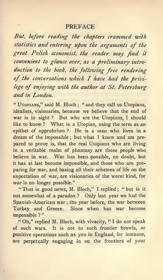 PREFACE
But, before reading the chapters                       crammed with
statistics       and entering upon              the arguments      of the
great Polish econoinist, the reader m-ay find                           it

convenient to glance over, as a preliminary intro-
duction to the book, the following free rendering

of the conversations which I have had the privi-
lege   of enjoying with the author at                   St.   Petersburg
and    in   London.
" Utopians," said M. Bloch               ;   "and they call us Utopians,
idealists, visionaries,      because         we believe that the end of
war    is   in      But who are the -Utopians, I should
                 sight ?
like to     know   ?   What
                       is a Utopian, using the term as an

epithet of  opprobrium ? He is a man who lives in a
dream of the impossible but what 1 know and am pre-
                                     ;



pared to prove is, that the real Utopians who are living
in a veritable realm of phantasy are those people who
believe in war.   War has been possible, no doubt, but
it has at last become impossible, and those who are pre-

paring for war, and basing all their schemes of life on the
expectation of war, are visionaries of the worst kind, for
war is no longer possible."
  "That is good news, M. Bloch," I replied " but is it        ;


not somewhat of a paradox ?    Only last year we had the
Spanish-American war the year before, the war between
                                 ;



Turkey and Greece.       Since when has war become
                   "
impossible ?
  " Oh," replied M. Bloch, with vivacity, "              I    do not speak
of such      wars.     It   is   not     to   such frontier brawls, or
punitive operations such as              you in England, for instance,
are perpetually engaging in                on the frontiers of your
 