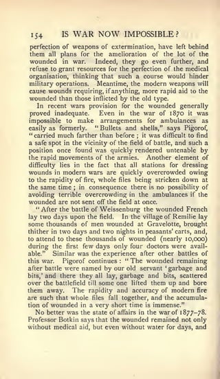154         IS   WAR NOW            IMPOSSIBLE?
perfection of   weapons of extermination, have left behind
them   all  plans for the amelioration of the lot of the
 wounded in war.         Indeed, they go even further, and
 refuse to grant resources for the perfection of the medical
 organisation, thinking that such a course would hinder
 military operations.     Meantime, the modern weapons will
 cause wounds requiring, if anything, more rapid aid to the
 wounded than those inflicted by the old type.
    In recent wars provision for the wounded generally
 proved inadequate.        Even in the war of 1870 it was
 impossible to make arrangements for ambulances as
easily as formerly.      " Bullets and shells," says Pigorof,
 " carried much farther than before    ; it was difficult to find

 a safe spot in the vicinity of the field of battle, and such a
position once found was quickly rendered untenable by
the rapid movements of the armies.         Another element of
difficulty lies in the fact that all stations for dressing
wounds in modern wars are quickly overcrowded owing
to the rapidity of fire, whole files being stricken down at
the same time     ;in consequence there is no possibility of
avoiding terrible overcrowding in the ambulances if the
wounded are not sent off" the field at once.
    " After the battle of Weissenburg the wounded French
lay two days upon the field.      In the village of Remilie lay
some thousands of men wounded at Gravelotte, brought
thither in two days and two nights in peasants' carts, and,
to attend to these thousands of wounded (nearly 10,000)
during the first few days only four doctors were avail-
able."    Similar was the experience after other battles of
this war.    Pigorof continues   :
                                   *'
                                      The wounded remaining
after battle were named by our old servant garbage and
                                                 '




bits,' and there they all lay, garbage and bits, scattered
over the battlefield till some one lifted them up and bore
them away. The rapidity and accuracy of modern fire
are such that whole files fall together, and the accumula-
tion of wounded in a very short time is immense."
   No better was the state of affairs in the war of 1877-78.
Professor Botkin says that the wounded remained not only
without medical aid, but even without water for days, and
 