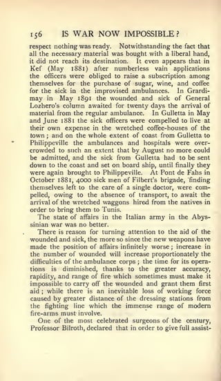 156         IS   WAR NOW          IMPOSSIBLE?
respect nothing was ready.    Notwithstanding the fact that
all the necessary material was bought with a liberal hand,
it did not reach its destination.  It even appears that in
Kef (May 1881) after numberless vain applications
the officers were obliged to raise a subscription among
themselves for the purchase of sugar, wine, and coffee
for the sick in the improvised ambulances.      In Grardi-
may in May 1891 the wounded and sick of General
Lozhero's column awaited for twenty days the arrival of
material from the regular ambulance.    In Gulletta in May
and June 1881 the sick officers were compelled to live at
their own expense in the wretched coffee-houses of the
town ; and on the whole extent of coast from Gulletta to
Philippeville the ambulances and hospitals were over-
crowded to such an extent that by August no more could
be admitted, and the sick from Gulletta had to be sent
down to the coast and set on board ship, until finally they
were again brought   to Philippeville.   At Pont de Fahs   in
October 1881, 4000   sick   men
                              of Filbert's brigade, 'finding
themselves left to the care of a single doctor, were com-
pelled, owing to the absence of transport, to await the
arrival of the wretched waggons hired from the natives in
order to bring them to Tunis.
   The state of affairs in the Italian army in the Abys-
sinian  war was no better.
   There is reason for turning attention to the aid of the
wounded and sick, the more so since the new weapons have
made the position of affairs infinitely worse increase in
                                                ;


the number of wounded will increase proportionately the
difficulties of the ambulance corps ;the time for its opera-
tions is  diminished, thanks to the greater accuracy,
rapidity,and range of fire which sometimes must make it
impossible to carry off the wounded and grant them first
aid  while there is an inevitable loss of working force
      ;



caused by greater distance of the dressing stations from
the fighting line which the immense range of modern
fire-arms must involve.
   One of the most celebrated surgeons of the century.
Professor Bilroth, declared that in order to give full assist-
 