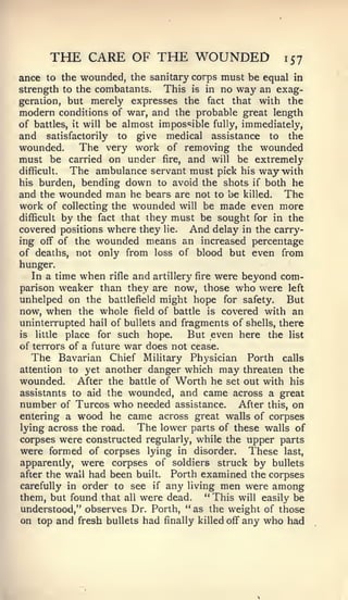 THE CARE OF THE WOUNDED                                     157
ance to the wounded, the sanitary corps must be equal in
strength to the combatants. This is in no way an exag-
geration, but merely expresses the fact that with the
modern conditions of war, and the probable great length
of battles,   it   will   be almost impos«5ible   fully,   immediately,
and satisfactorily to give medical assistance to the
wounded.     The very work of removing the wounded
must be carried on under fire, and will be extremely
difficult. The ambulance servant must pick his waywith
his burden, bending down to avoid the shots if both he
and the wounded man he bears are not to be killed. The
work of collecting the wounded will be made even more
difficult by the fact that they must be sought for in the
covered positions where they lie. And delay in the carry-
ing off of the wounded means an increased percentage
of deaths, not only from loss of blood but even from
hunger.
  In a time when rifle and artillery fire were beyond com-
parison weaker than they are now, those who were left
unhelped on the battlefield might hope for safety. But
now, when the whole field of battle is covered with an
uninterrupted hail of bullets and fragments of shells, there
is little place for such hope.     But even here the list
of terrors of a future war does not cease.
   The Bavarian Chief Military Physician Forth calls
attention to yet another danger which may threaten the
wounded. After the battle of Worth he set out with his
assistants to aid the wounded, and came across a great
number of Turcos who needed assistance. After this, on
entering a wood he came across great walls of corpses
lying across the road.   The lower parts of these walls of
corpses were constructed regularly, while the upper parts
were formed of corpses lying in disorder. These last,
apparently, were corpses of soldiers struck by bullets
after the wall had been built. Forth examined the corpses
carefully in order to see if any living men were among
them, but found that all were dead.    " This will easily be
understood," observes Dr. Forth, ** as the weight of those
on top and fresh bullets had finally killed off any who had
 